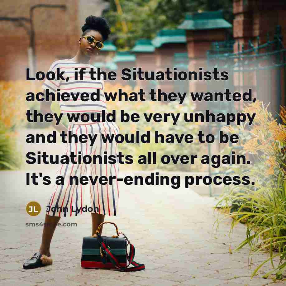 “Look, if the Situationists achieved what they wanted, they would be very unhappy and they would have to be Situationists all over again. It's a never-ending process.” quote by John Lydon