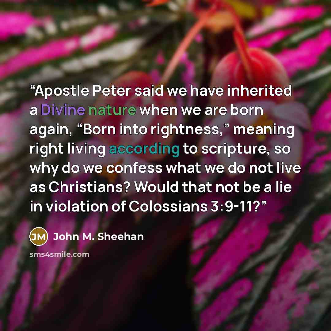 “Apostle Peter said we have inherited a Divine nature when we are born again, “Born into rightness,” meaning right living according to scripture, so why do we confess what we do not live as Christians? Would that not be a lie in violation of Colossians 3:9-11?” quote by John M. Sheehan