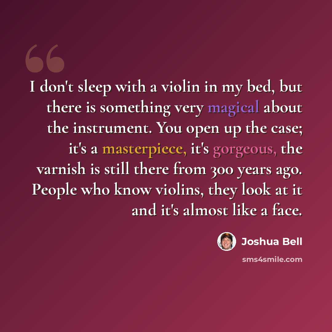“I don't sleep with a violin in my bed, but there is something very magical about the instrument. You open up the case; it's a masterpiece, it's gorgeous, the varnish is still there from 300 years ago. People who know violins, they look at it and it's almost like a face.” quote by Joshua Bell