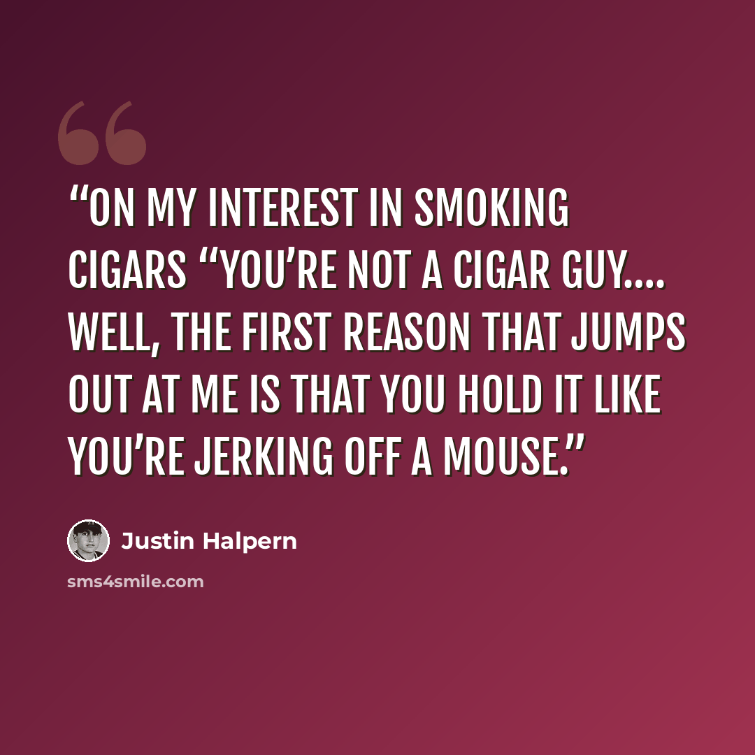“On My Interest in Smoking Cigars “You’re not a cigar guy…. Well, the first reason that jumps out at me is that you hold it like you’re jerking off a mouse.” quote by Justin Halpern
