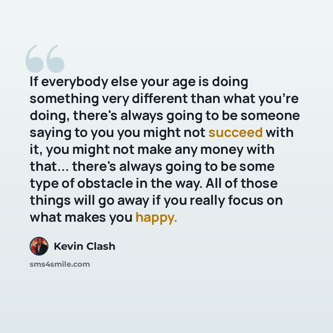 “If everybody else your age is doing something very different than what you're doing, there's always going to be someone saying to you you might not succeed with it, you might not make any money with that... there's always going to be some type of obstacle in the way. All of those things will go…” quote by Kevin Clash