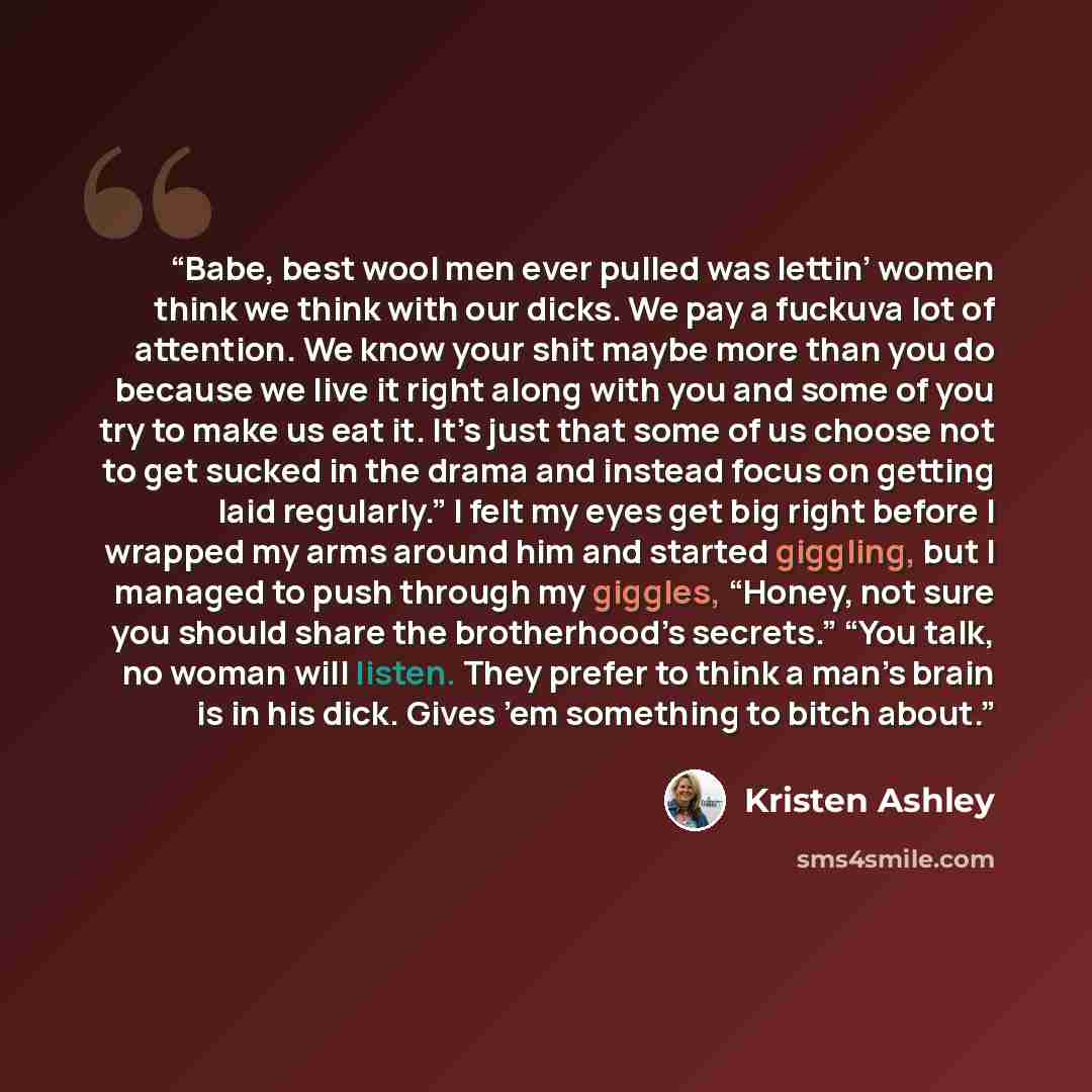 “Babe, best wool men ever pulled was lettin’ women think we think with our dicks. We pay a fuckuva lot of attention. We know your shit maybe more than you do because we live it right along with you and some of you try to make us eat it. It’s just that some of us choose not to get sucked in the…” quote by Kristen Ashley