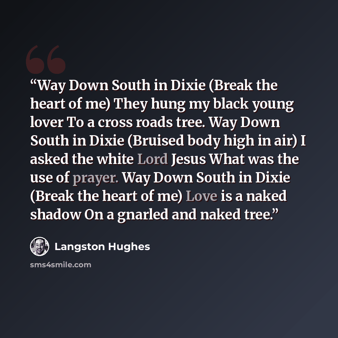 “Way Down South in Dixie (Break the heart of me) They hung my black young lover To a cross roads tree. Way Down South in Dixie (Bruised body high in air) I asked the white Lord Jesus What was the use of prayer. Way Down South in Dixie (Break the heart of me) Love is a naked shadow On a gnarled and…” quote by Langston Hughes