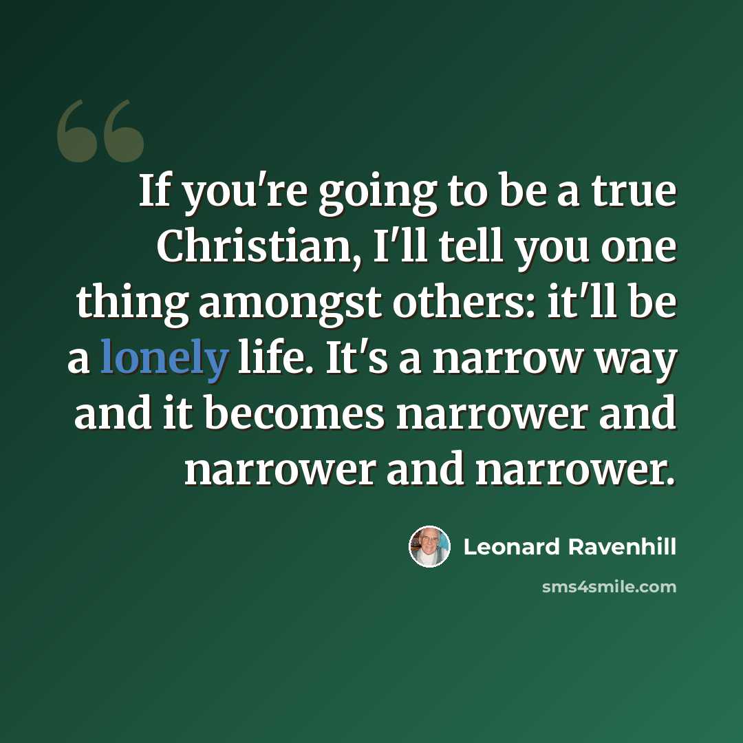 “If you're going to be a true Christian, I'll tell you one thing amongst others: it'll be a lonely life. It's a narrow way and it becomes narrower and narrower and narrower.” quote by Leonard Ravenhill