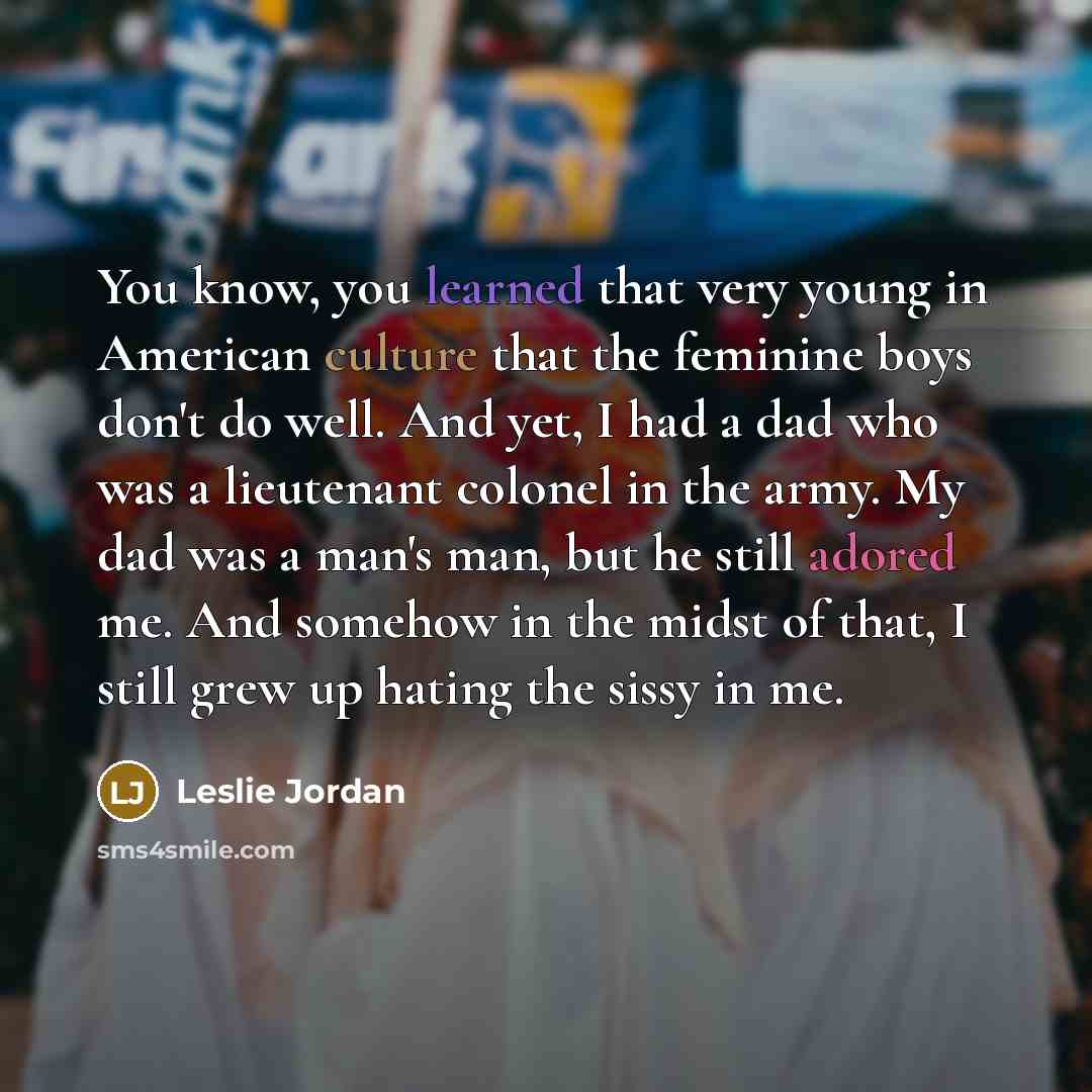 “You know, you learned that very young in American culture that the feminine boys don't do well. And yet, I had a dad who was a lieutenant colonel in the army. My dad was a man's man, but he still adored me. And somehow in the midst of that, I still grew up hating the sissy in me.” quote by Leslie Jordan