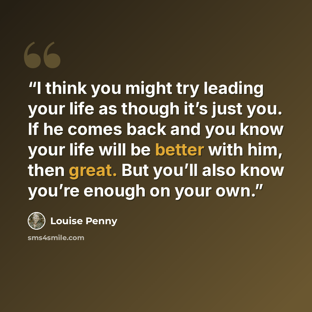 “I think you might try leading your life as though it’s just you. If he comes back and you know your life will be better with him, then great. But you’ll also know you’re enough on your own.” quote by Louise Penny
