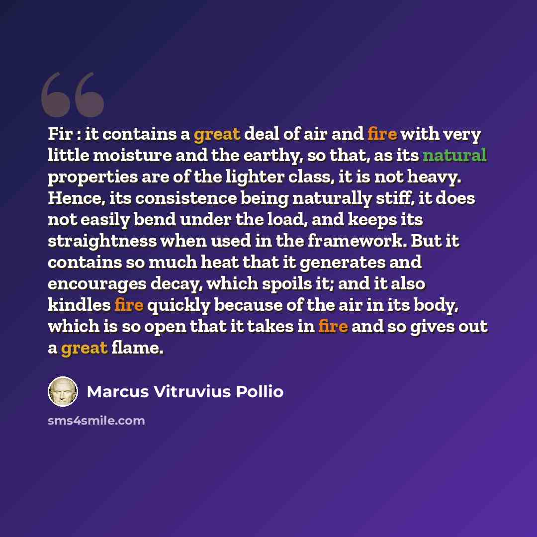 “Fir : it contains a great deal of air and fire with very little moisture and the earthy, so that, as its natural properties are of the lighter class, it is not heavy. Hence, its consistence being naturally stiff, it does not easily bend under the load, and keeps its straightness when used in the…” quote by Marcus Vitruvius Pollio