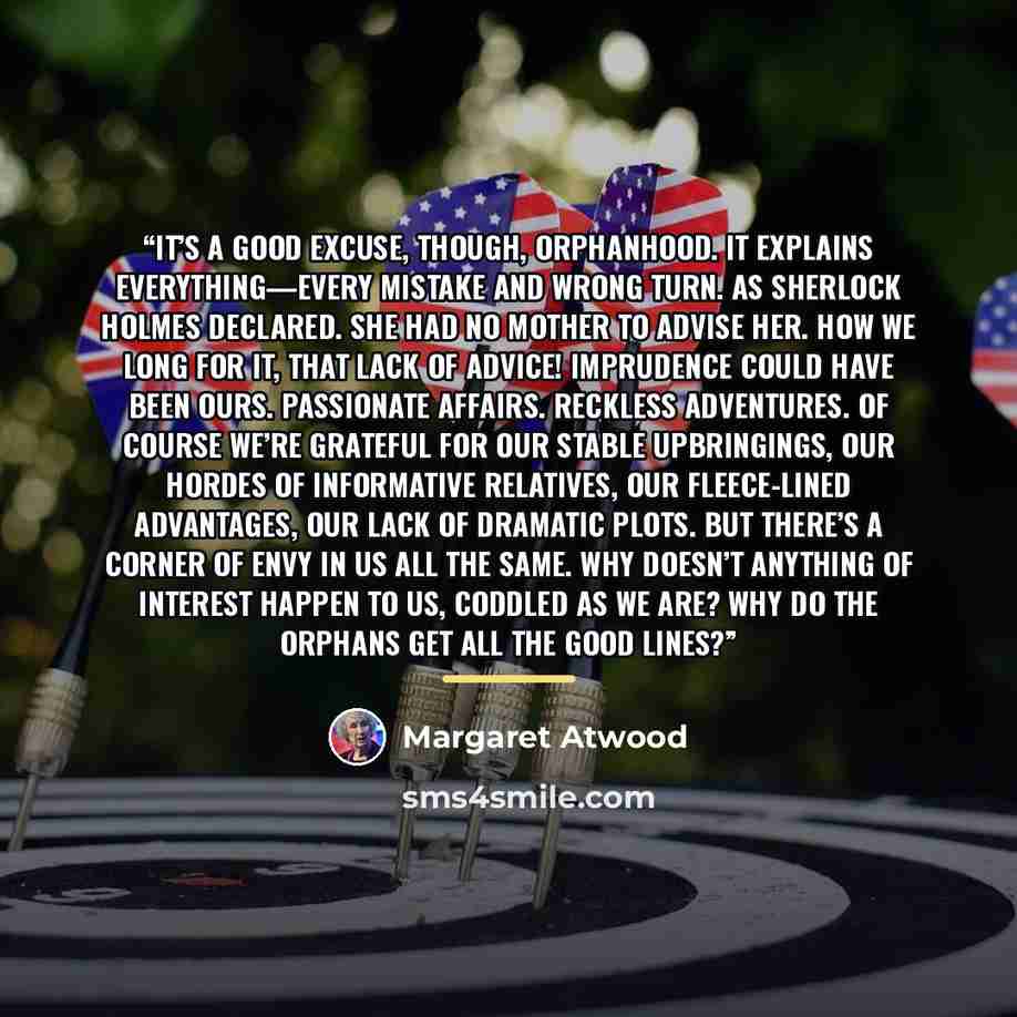 “It’s a good excuse, though, orphanhood. It explains everything—every mistake and wrong turn. As Sherlock Holmes declared. She had no mother to advise her. How we long for it, that lack of advice! Imprudence could have been ours. Passionate affairs. Reckless adventures. Of course we’re grateful for…” quote by Margaret Atwood