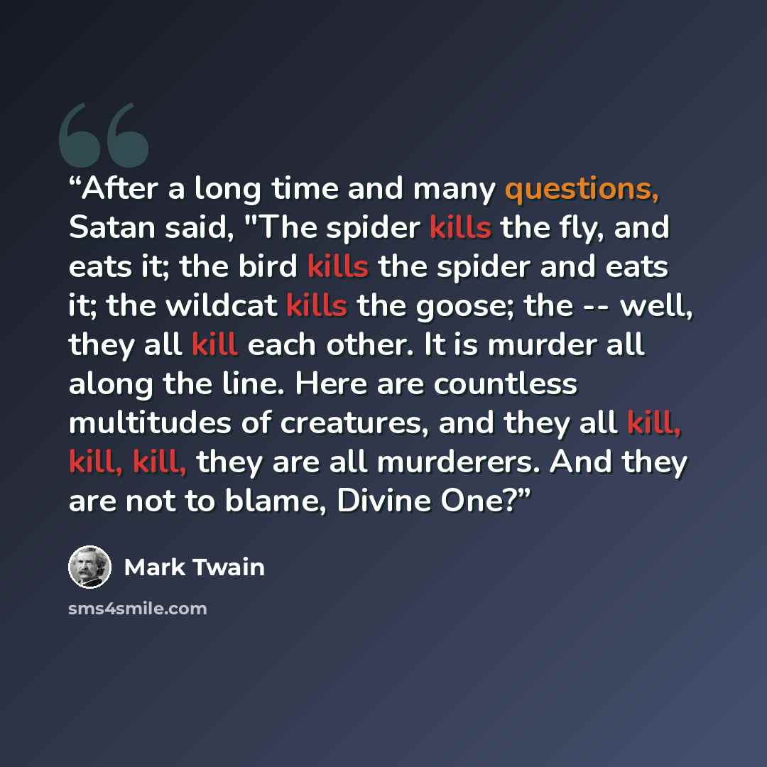 “After a long time and many questions, Satan said, "The spider kills the fly, and eats it; the bird kills the spider and eats it; the wildcat kills the goose; the -- well, they all kill each other. It is murder all along the line. Here are countless multitudes of creatures, and they all kill, kill…” quote by Mark Twain