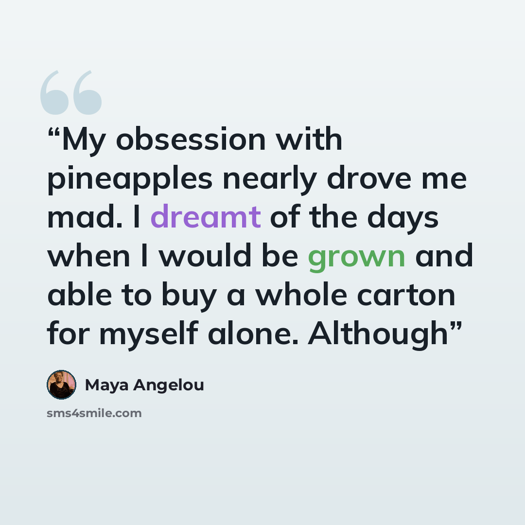 “My obsession with pineapples nearly drove me mad. I dreamt of the days when I would be grown and able to buy a whole carton for myself alone. Although” quote by Maya Angelou