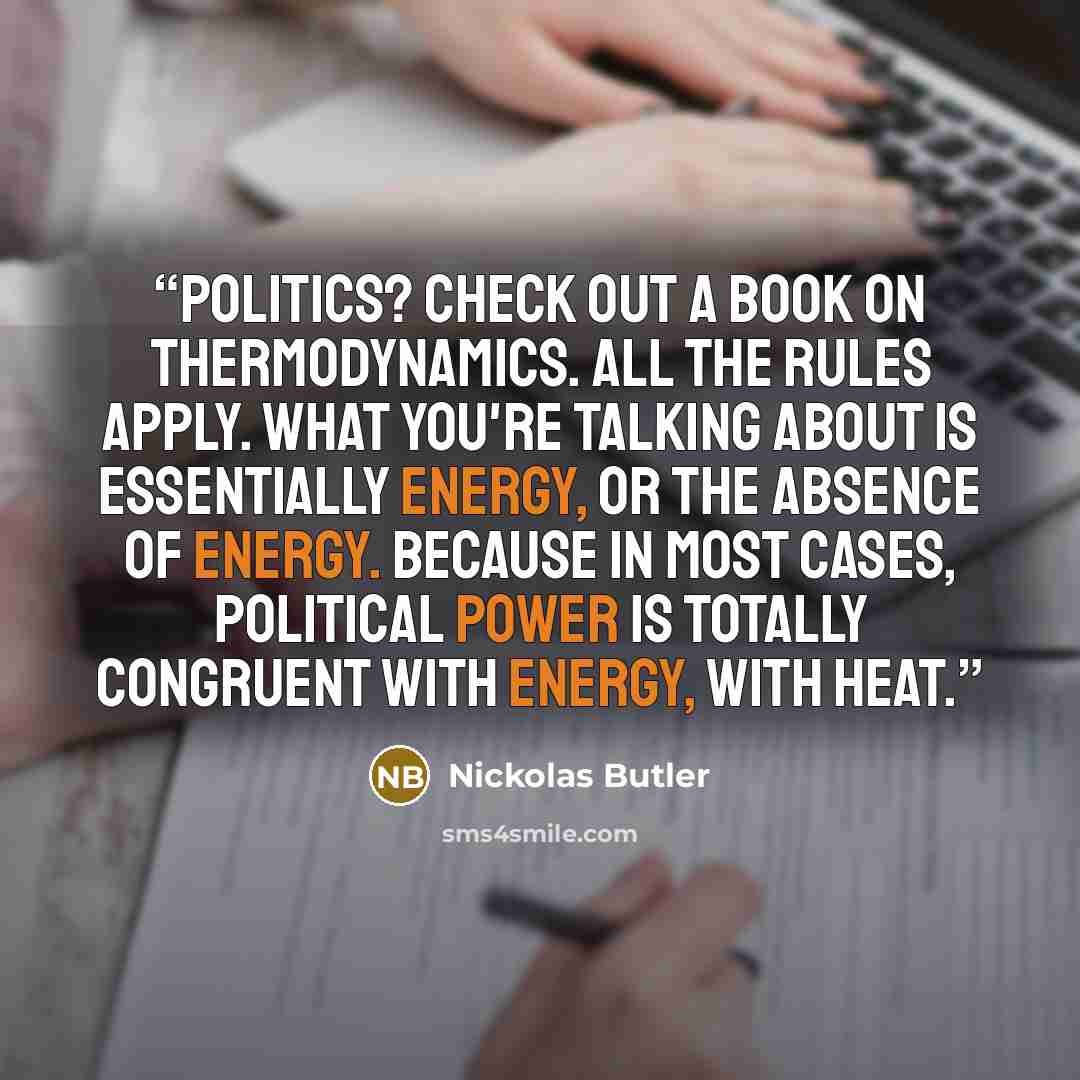 “Politics? Check out a book on thermodynamics. All the rules apply. What you're talking about is essentially energy, or the absence of energy. Because in most cases, political power is totally congruent with energy, with heat.” quote by Nickolas Butler