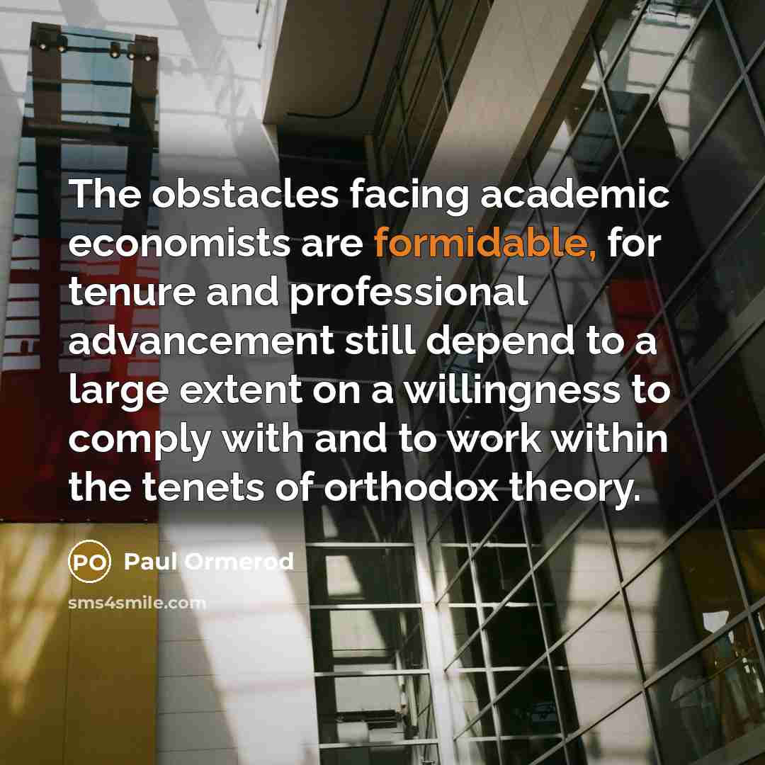 “The obstacles facing academic economists are formidable, for tenure and professional advancement still depend to a large extent on a willingness to comply with and to work within the tenets of orthodox theory.” quote by Paul Ormerod