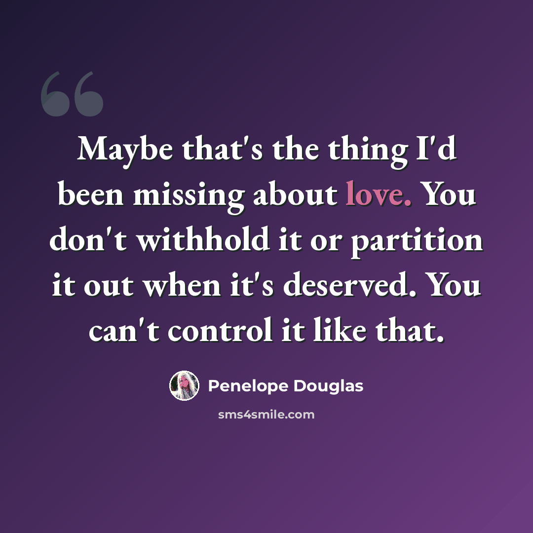 “Maybe that's the thing I'd been missing about love. You don't withhold it or partition it out when it's deserved. You can't control it like that.” quote by Penelope Douglas