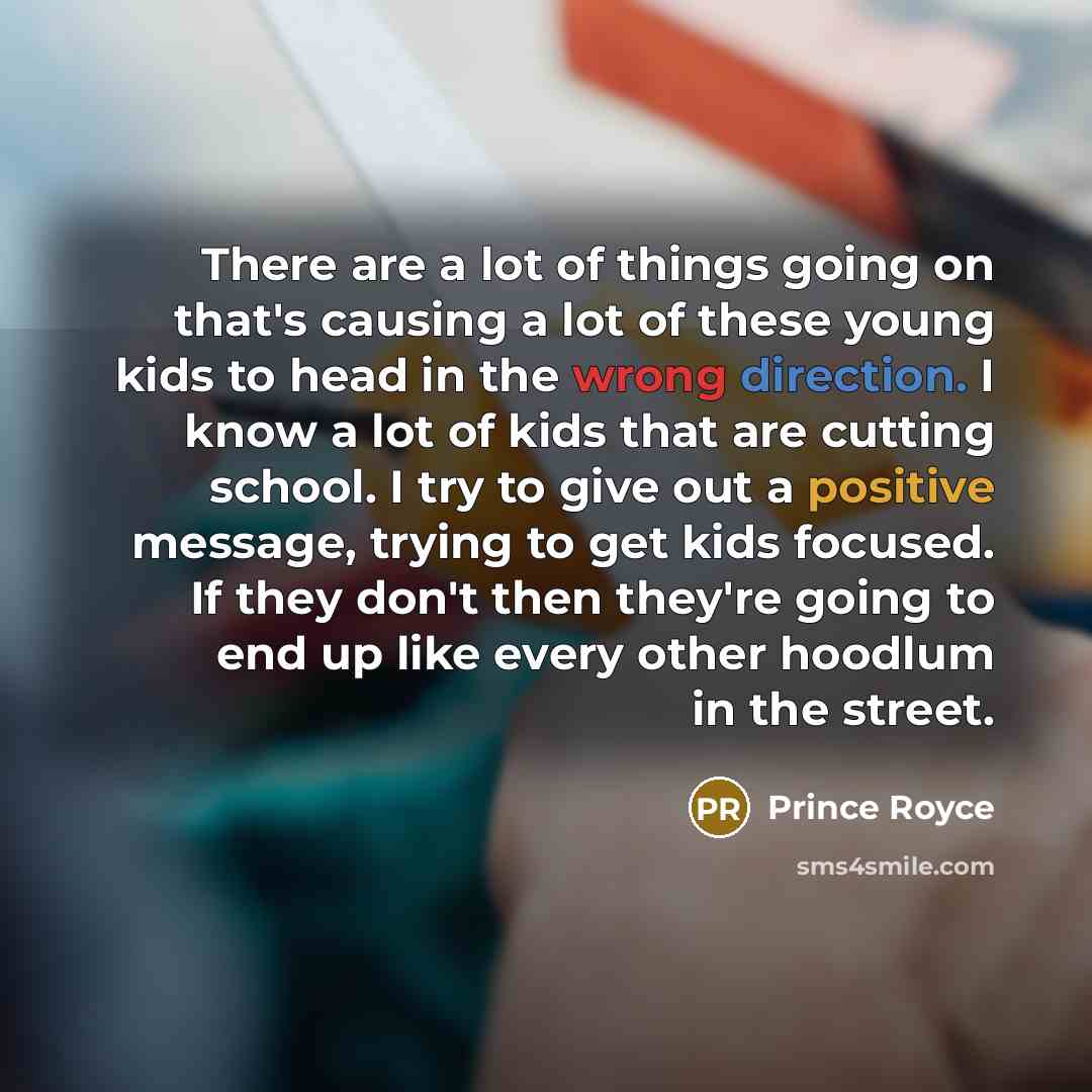 “There are a lot of things going on that's causing a lot of these young kids to head in the wrong direction. I know a lot of kids that are cutting school. I try to give out a positive message, trying to get kids focused. If they don't then they're going to end up like every other hoodlum in the…” quote by Prince Royce