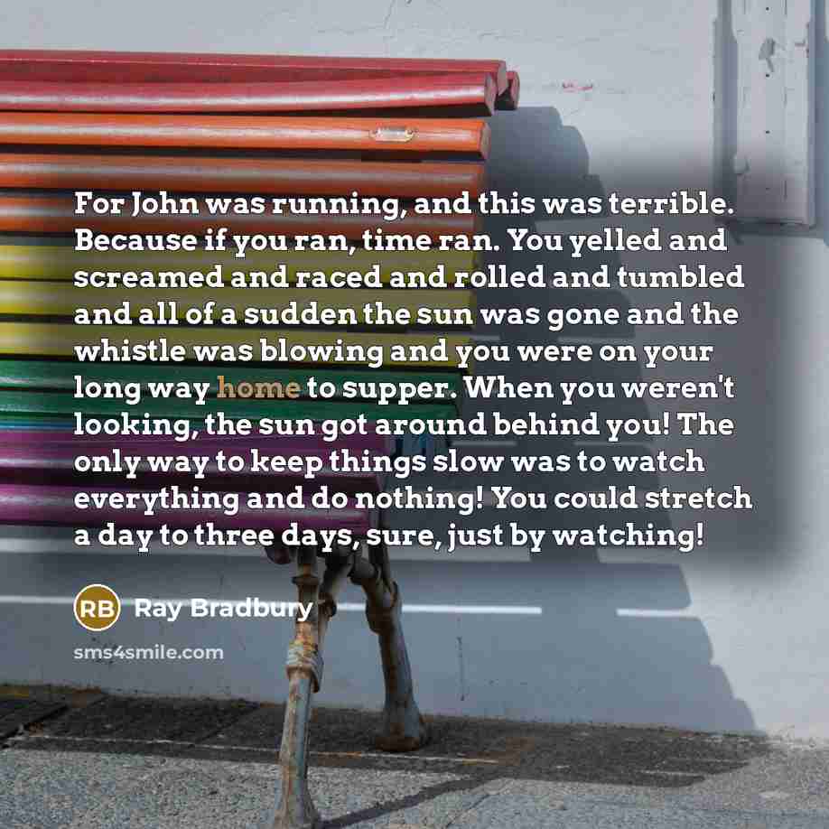 “For John was running, and this was terrible. Because if you ran, time ran. You yelled and screamed and raced and rolled and tumbled and all of a sudden the sun was gone and the whistle was blowing and you were on your long way home to supper. When you weren't looking, the sun got around behind…” quote by Ray Bradbury
