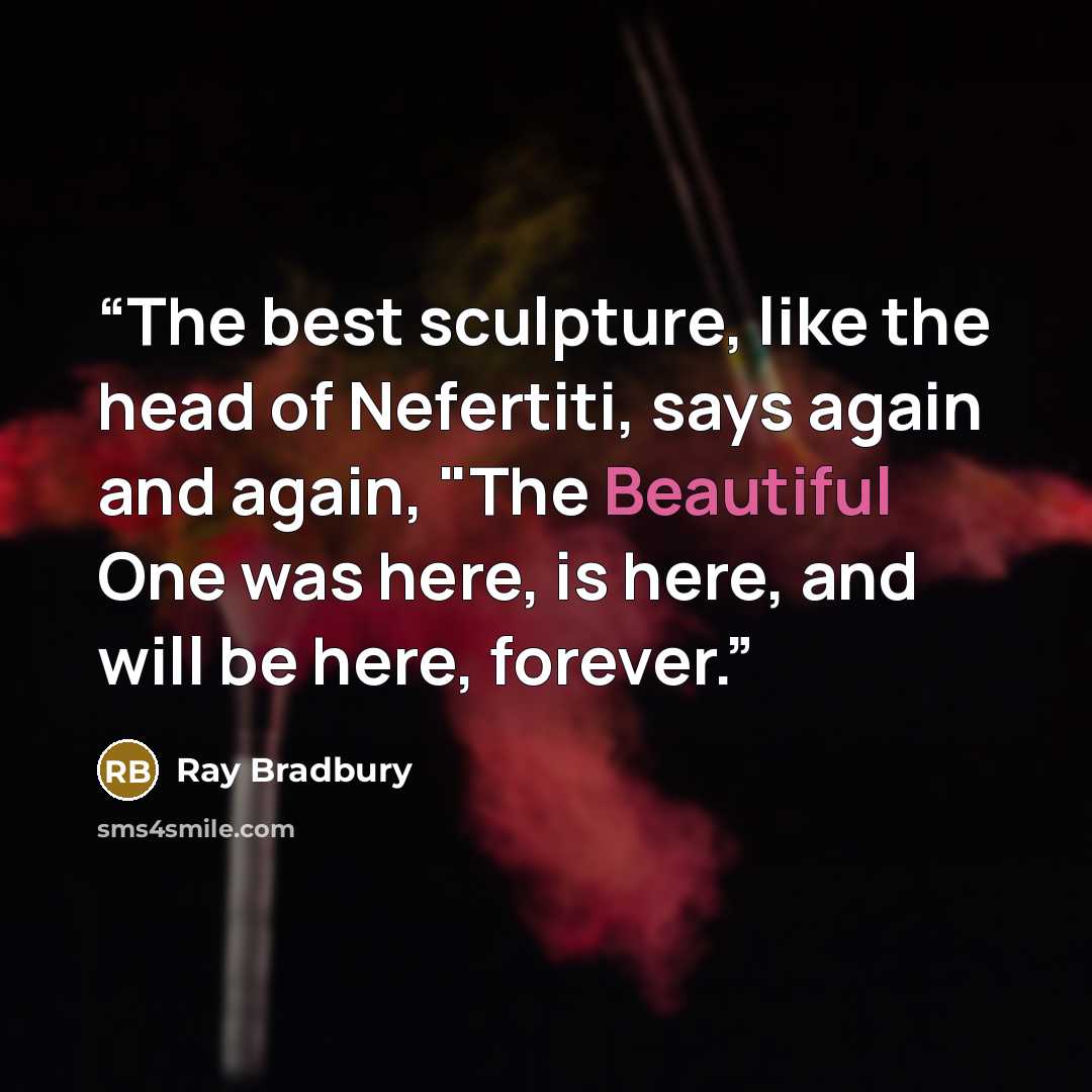 “The best sculpture, like the head of Nefertiti, says again and again, "The Beautiful One was here, is here, and will be here, forever.” quote by Ray Bradbury