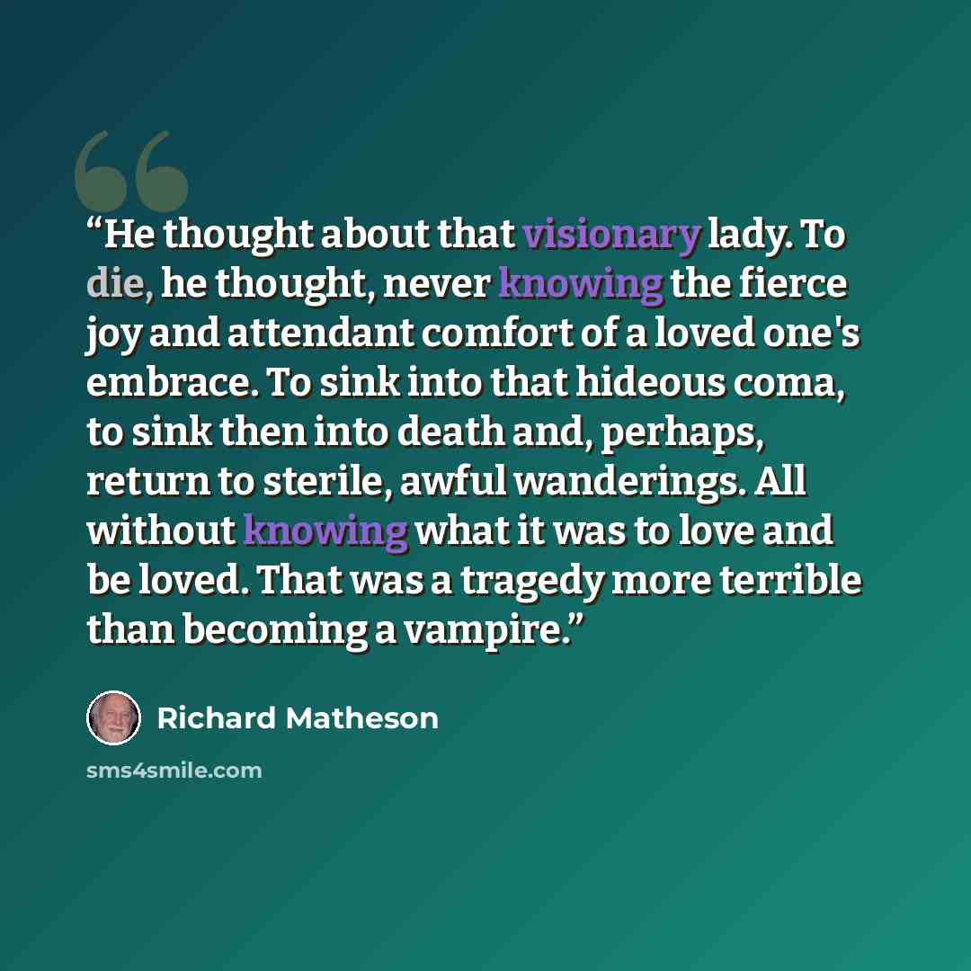 “He thought about that visionary lady. To die, he thought, never knowing the fierce joy and attendant comfort of a loved one's embrace. To sink into that hideous coma, to sink then into death and, perhaps, return to sterile, awful wanderings. All without knowing what it was to love and be loved…” quote by Richard Matheson