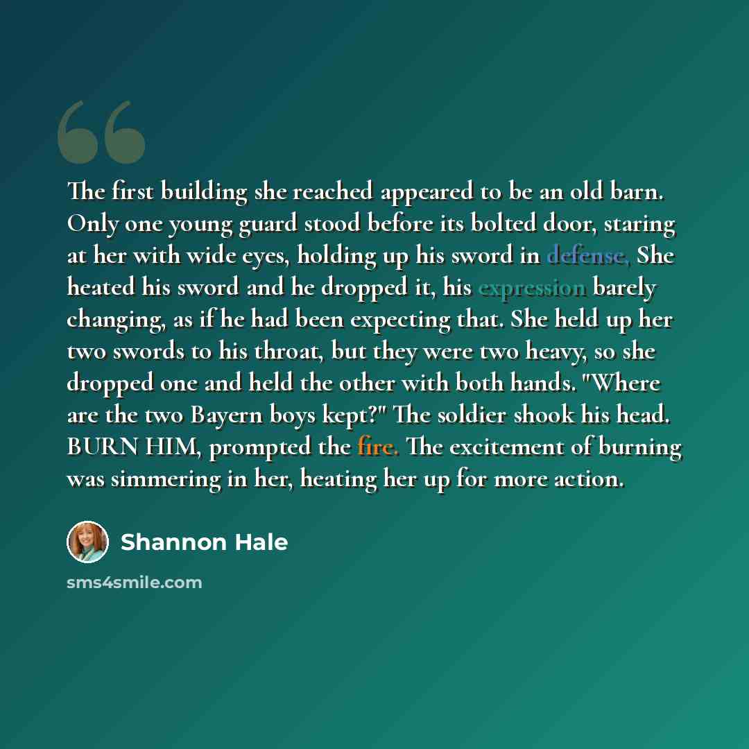 “The first building she reached appeared to be an old barn. Only one young guard stood before its bolted door, staring at her with wide eyes, holding up his sword in defense, She heated his sword and he dropped it, his expression barely changing, as if he had been expecting that. She held up her…” quote by Shannon Hale