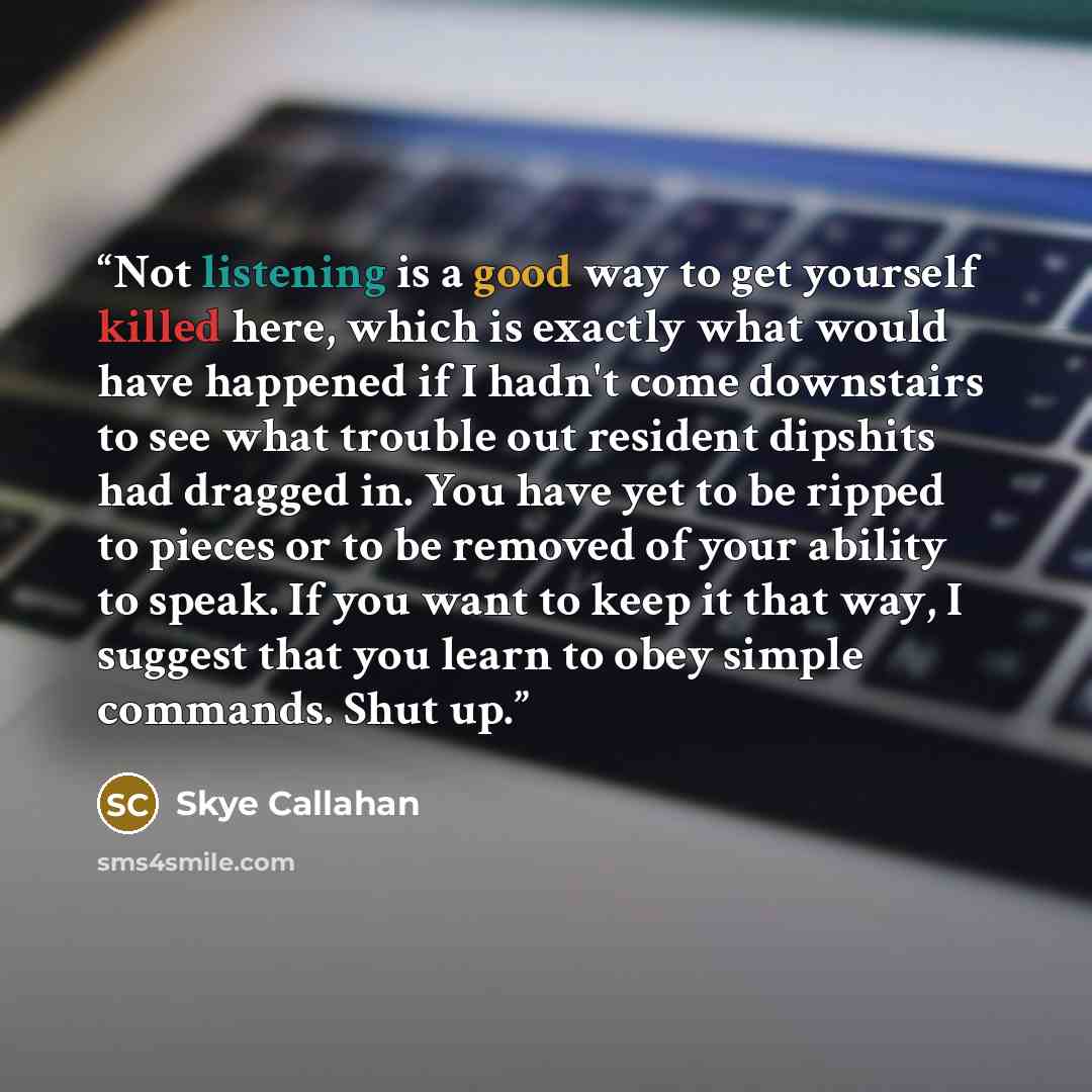 “Not listening is a good way to get yourself killed here, which is exactly what would have happened if I hadn't come downstairs to see what trouble out resident dipshits had dragged in. You have yet to be ripped to pieces or to be removed of your ability to speak. If you want to keep it that way, I…” quote by Skye Callahan