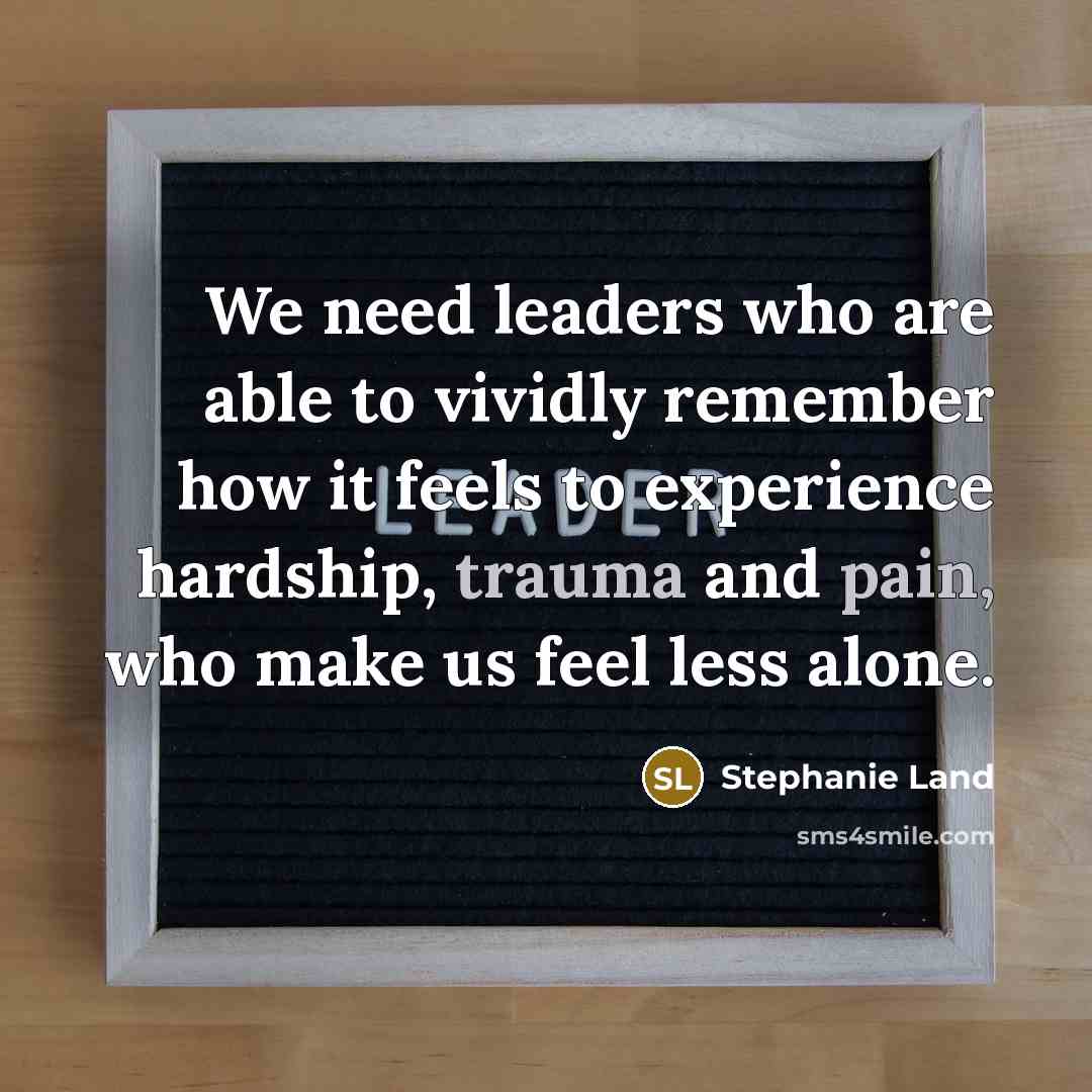 “We need leaders who are able to vividly remember how it feels to experience hardship, trauma and pain, who make us feel less alone.” quote by Stephanie Land