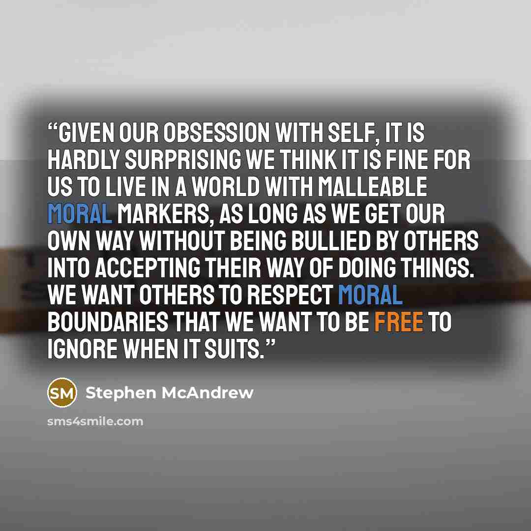 “Given our obsession with self, it is hardly surprising we think it is fine for us to live in a world with malleable moral markers, as long as we get our own way without being bullied by others into accepting their way of doing things. We want others to respect moral boundaries that we want to be…” quote by Stephen McAndrew