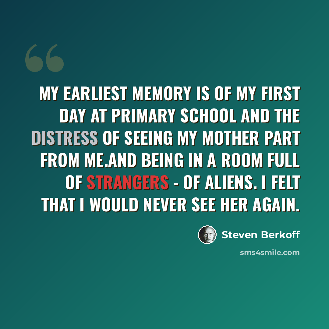 “My earliest memory is of my first day at primary school and the distress of seeing my mother part from me.And being in a room full of strangers - of aliens. I felt that I would never see her again.” quote by Steven Berkoff