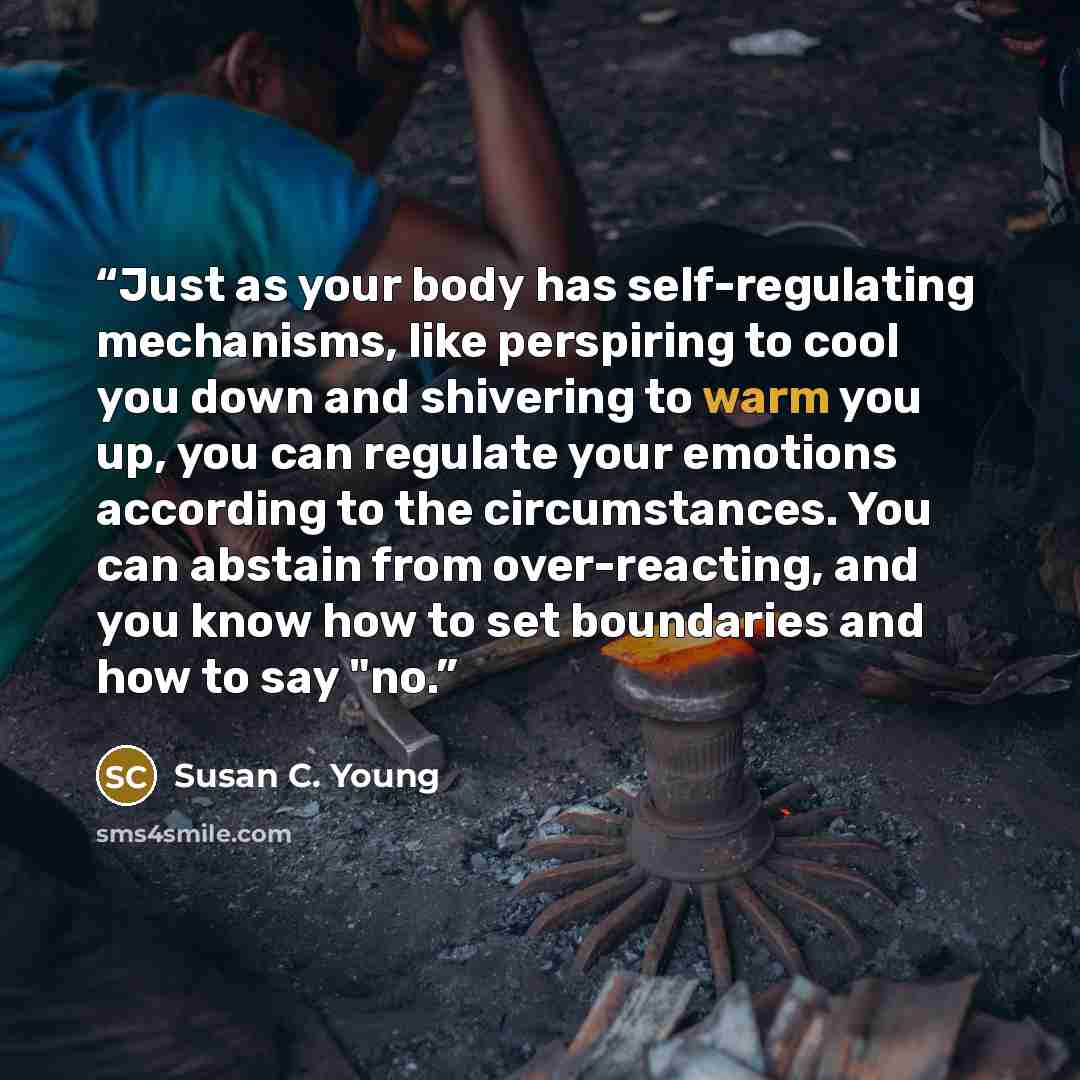 “Just as your body has self-regulating mechanisms, like perspiring to cool you down and shivering to warm you up, you can regulate your emotions according to the circumstances. You can abstain from over-reacting, and you know how to set boundaries and how to say "no.” quote by Susan C. Young