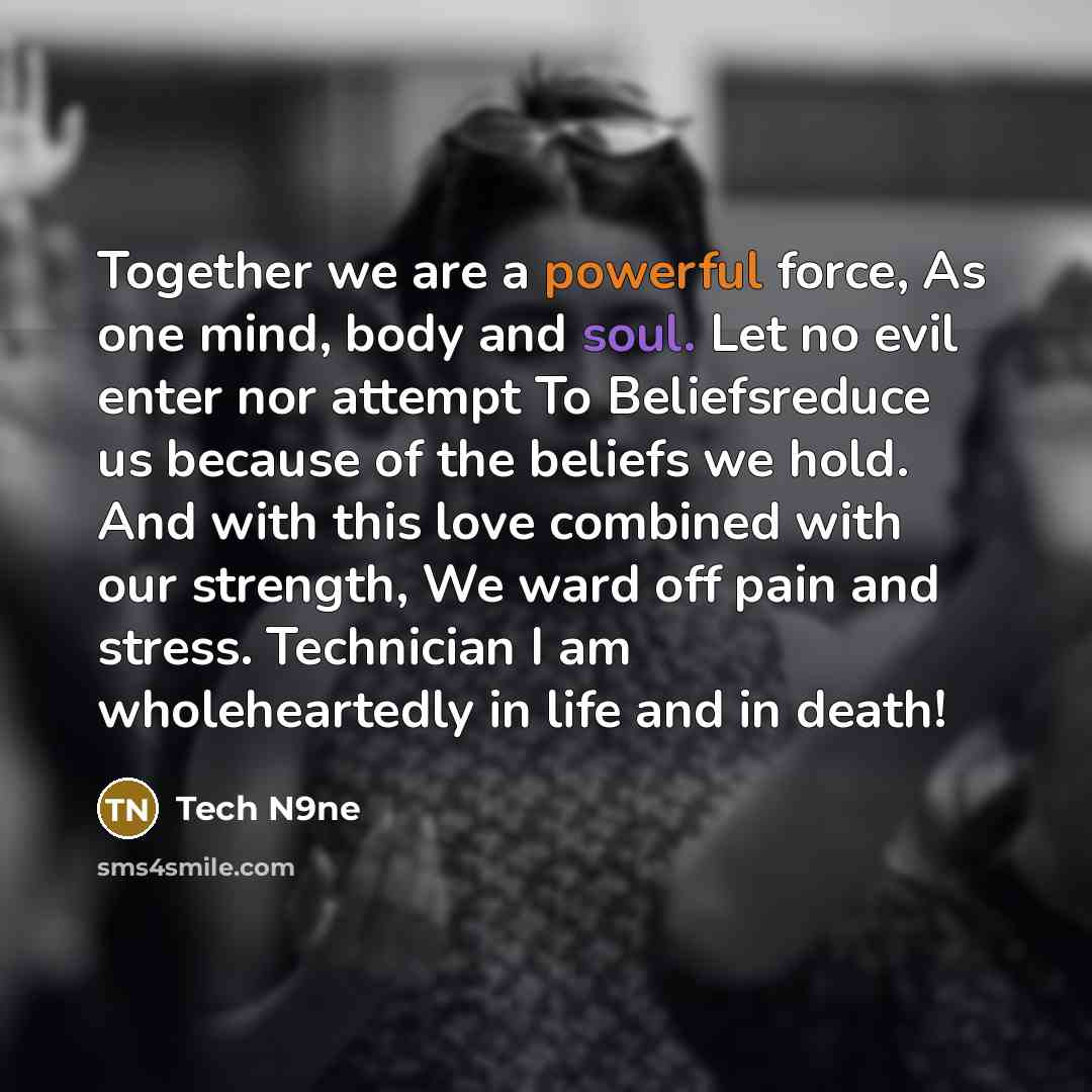 “Together we are a powerful force, As one mind, body and soul. Let no evil enter nor attempt To Beliefsreduce us because of the beliefs we hold. And with this love combined with our strength, We ward off pain and stress. Technician I am wholeheartedly in life and in death!” quote by Tech N9ne