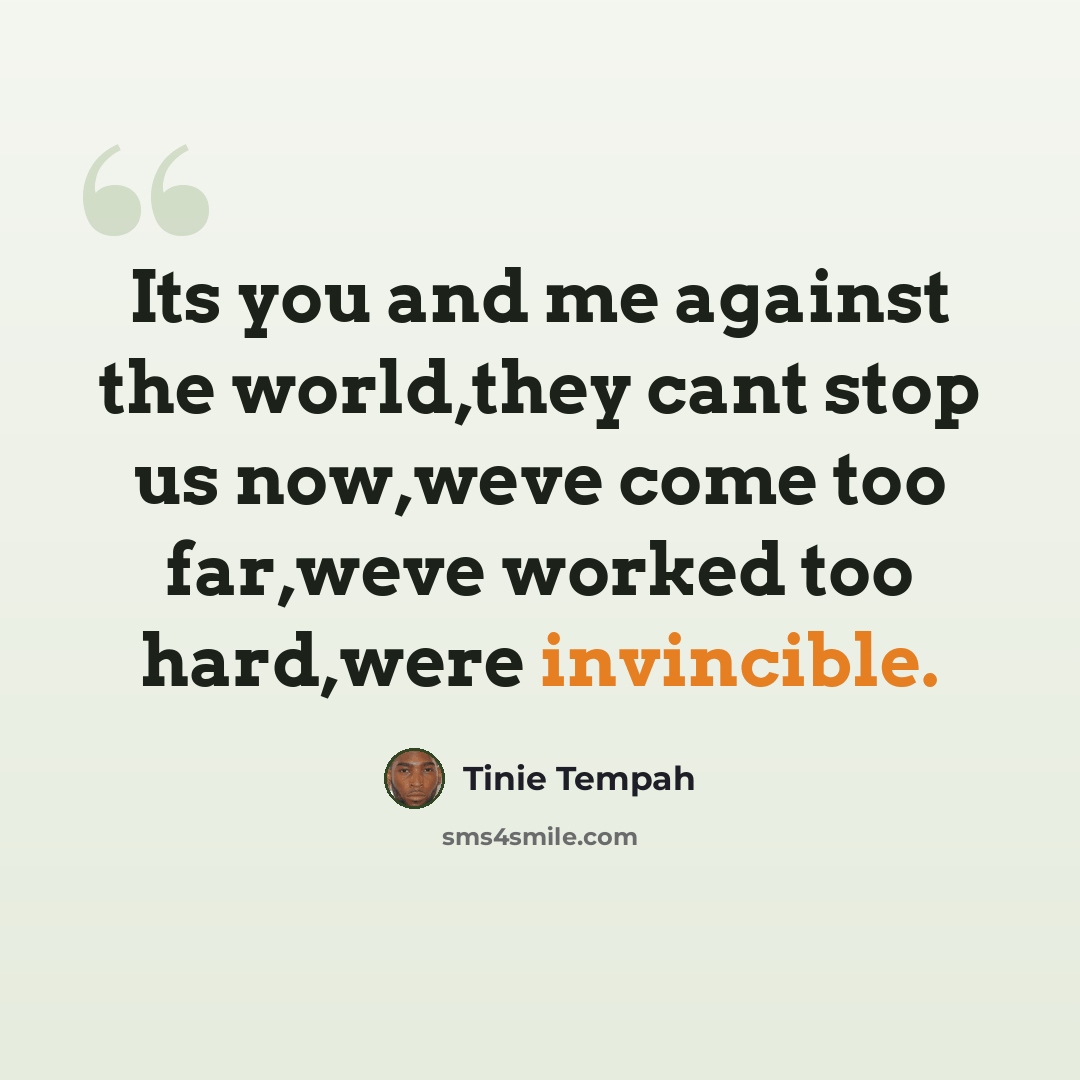 “Its you and me against the world,they cant stop us now,weve come too far,weve worked too hard,were invincible.” quote by Tinie Tempah