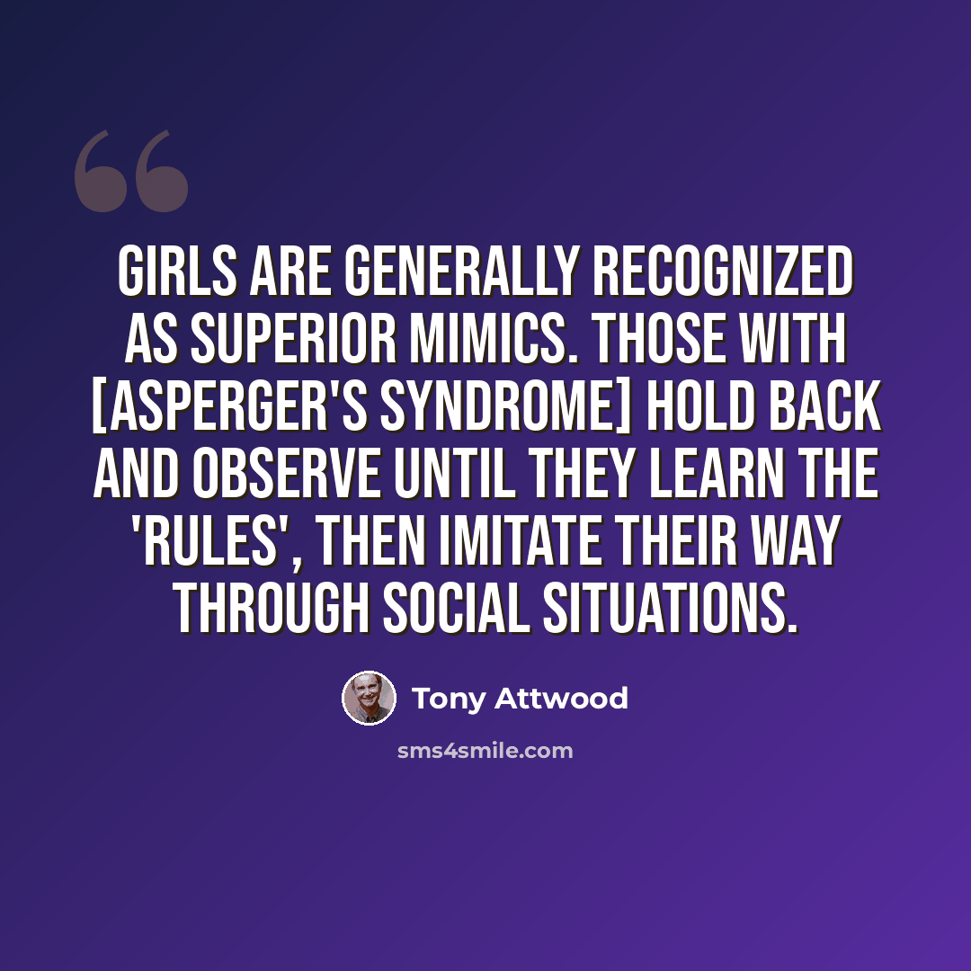 “Girls are generally recognized as superior mimics. Those with [Asperger's Syndrome] hold back and observe until they learn the 'rules', then imitate their way through social situations.” quote by Tony Attwood
