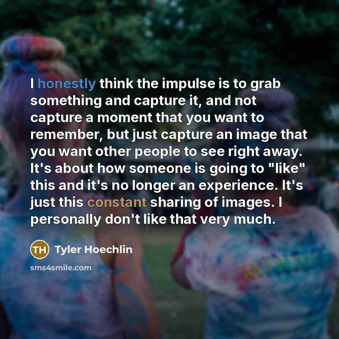 “I honestly think the impulse is to grab something and capture it, and not capture a moment that you want to remember, but just capture an image that you want other people to see right away. It's about how someone is going to "like" this and it's no longer an experience. It's just this constant…” quote by Tyler Hoechlin