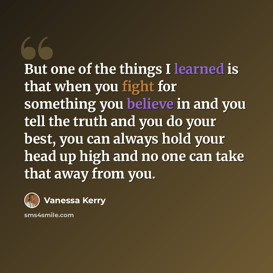 “But one of the things I learned is that when you fight for something you believe in and you tell the truth and you do your best, you can always hold your head up high and no one can take that away from you.” quote by Vanessa Kerry