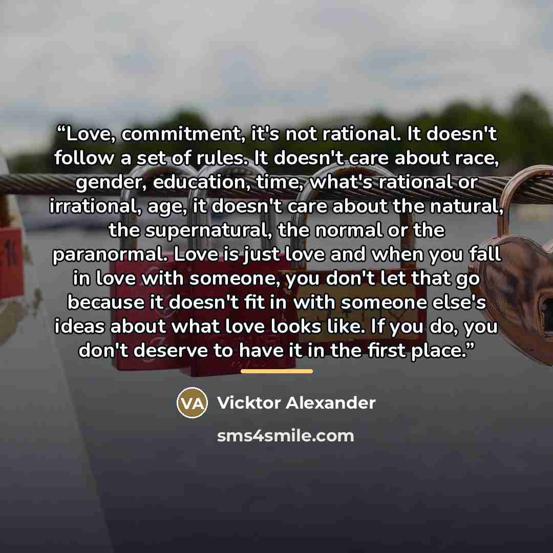 “Love, commitment, it's not rational. It doesn't follow a set of rules. It doesn't care about race, gender, education, time, what's rational or irrational, age, it doesn't care about the natural, the supernatural, the normal or the paranormal. Love is just love and when you fall in love with…” quote by Vicktor Alexander