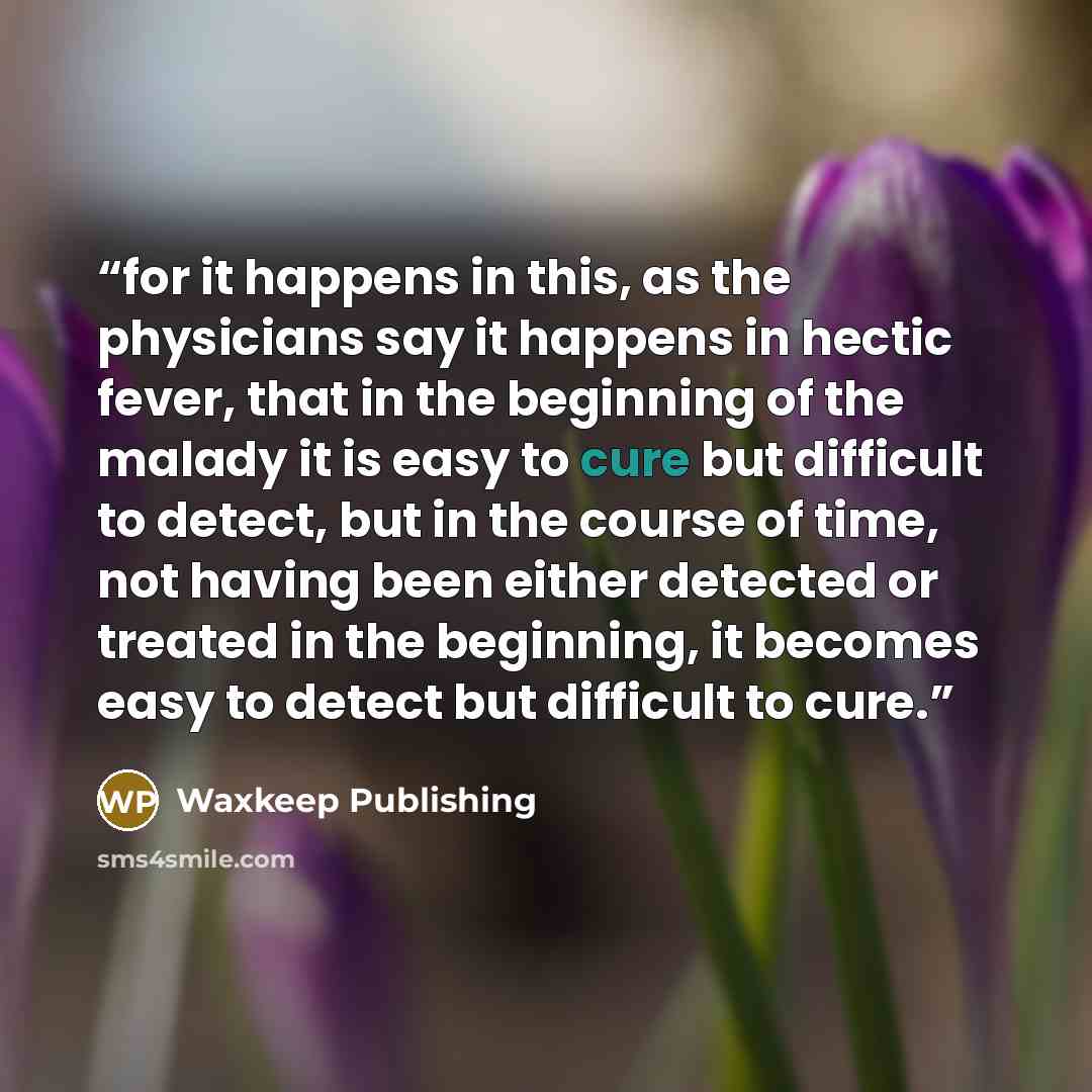 “for it happens in this, as the physicians say it happens in hectic fever, that in the beginning of the malady it is easy to cure but difficult to detect, but in the course of time, not having been either detected or treated in the beginning, it becomes easy to detect but difficult to cure.” quote by Waxkeep Publishing