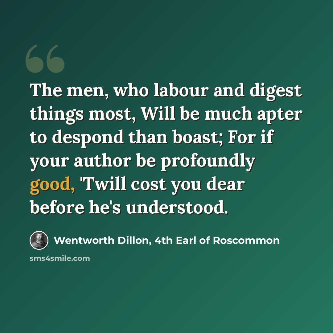 “The men, who labour and digest things most, Will be much apter to despond than boast; For if your author be profoundly good, 'Twill cost you dear before he's understood.” quote by Wentworth Dillon, 4th Earl of Roscommon
