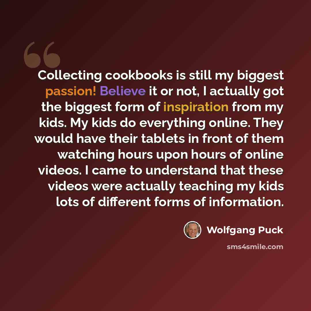 “Collecting cookbooks is still my biggest passion! Believe it or not, I actually got the biggest form of inspiration from my kids. My kids do everything online. They would have their tablets in front of them watching hours upon hours of online videos. I came to understand that these videos were…” quote by Wolfgang Puck