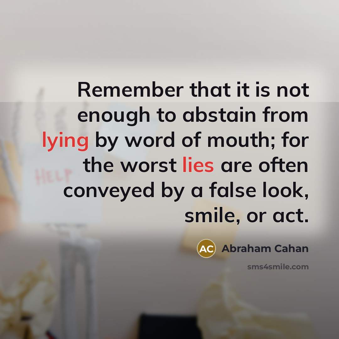 “Remember that it is not enough to abstain from lying by word of mouth; for the worst lies are often conveyed by a false look, smile, or act.” quote by Abraham Cahan