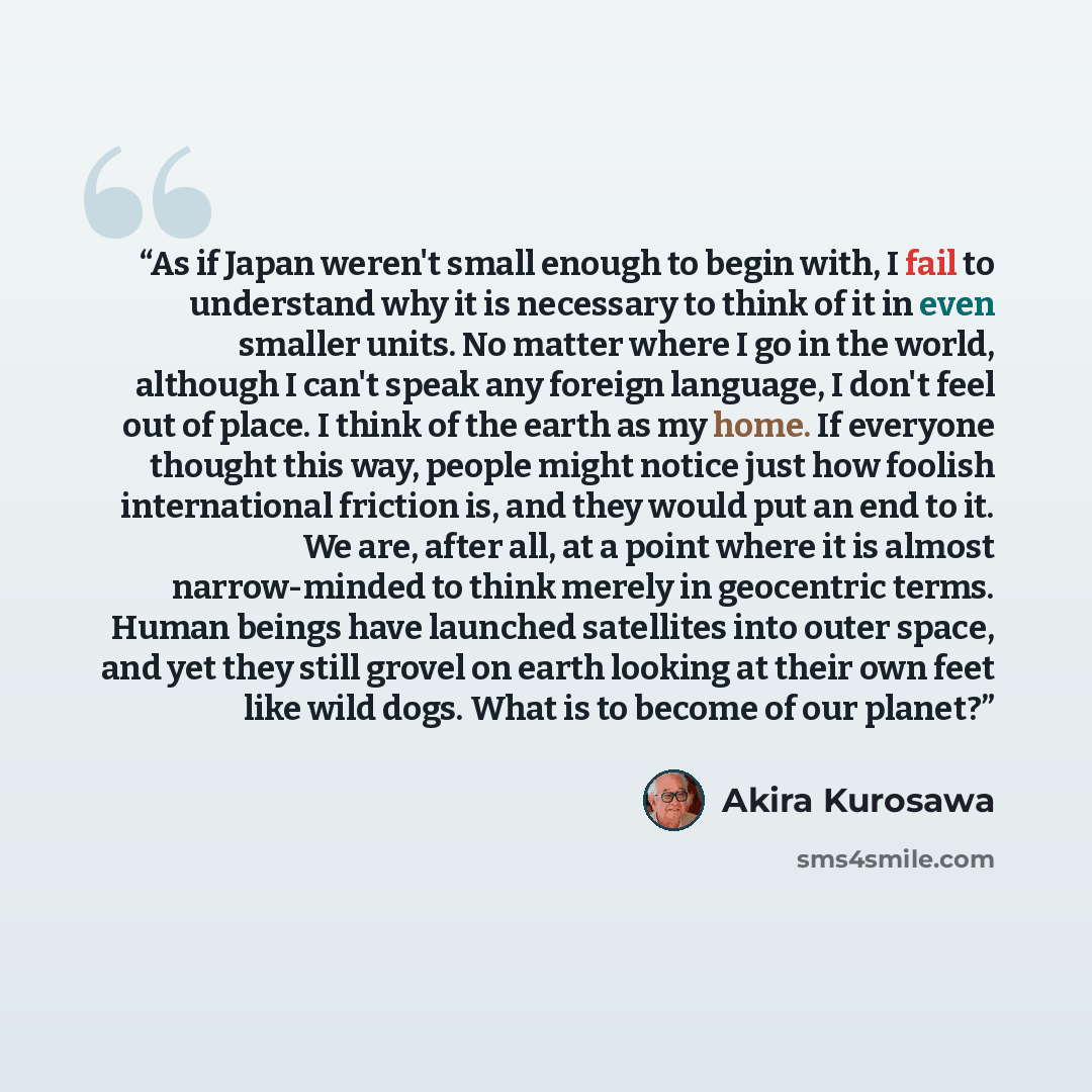 “As if Japan weren't small enough to begin with, I fail to understand why it is necessary to think of it in even smaller units. No matter where I go in the world, although I can't speak any foreign language, I don't feel out of place. I think of the earth as my home. If everyone thought this way…” quote by Akira Kurosawa