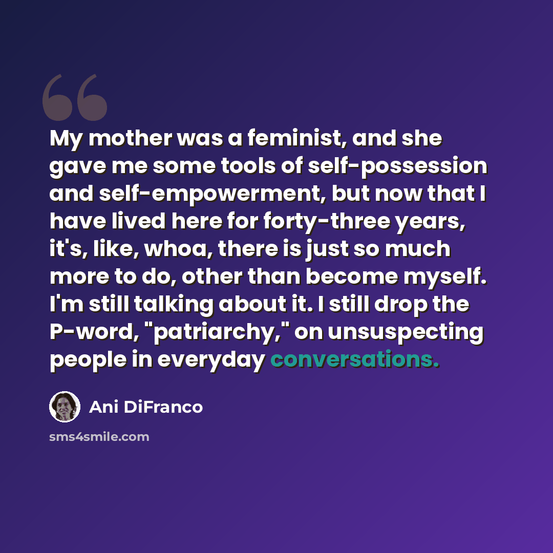 “My mother was a feminist, and she gave me some tools of self-possession and self-empowerment, but now that I have lived here for forty-three years, it's, like, whoa, there is just so much more to do, other than become myself. I'm still talking about it. I still drop the P-word, "patriarchy," on…” quote by Ani DiFranco