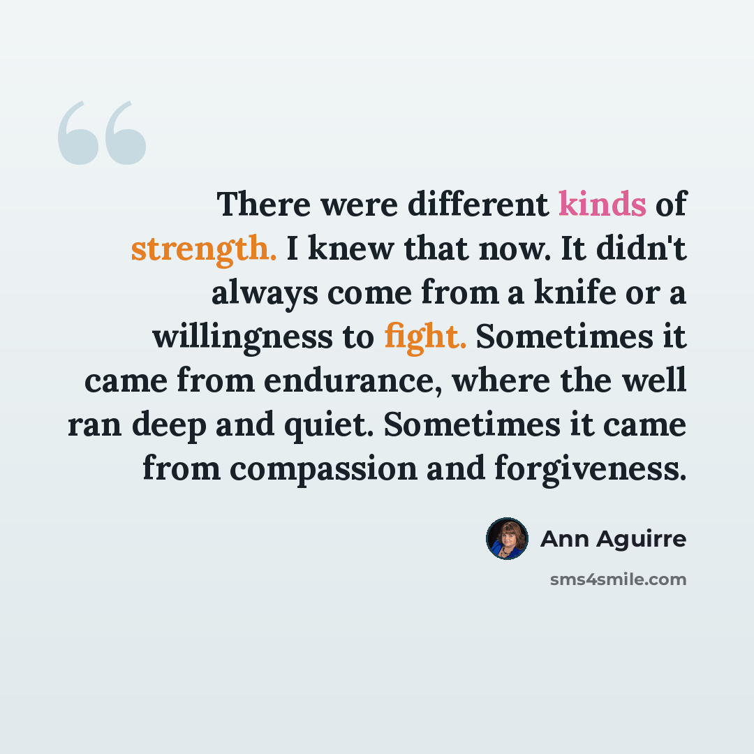 “There were different kinds of strength. I knew that now. It didn't always come from a knife or a willingness to fight. Sometimes it came from endurance, where the well ran deep and quiet. Sometimes it came from compassion and forgiveness.” quote by Ann Aguirre