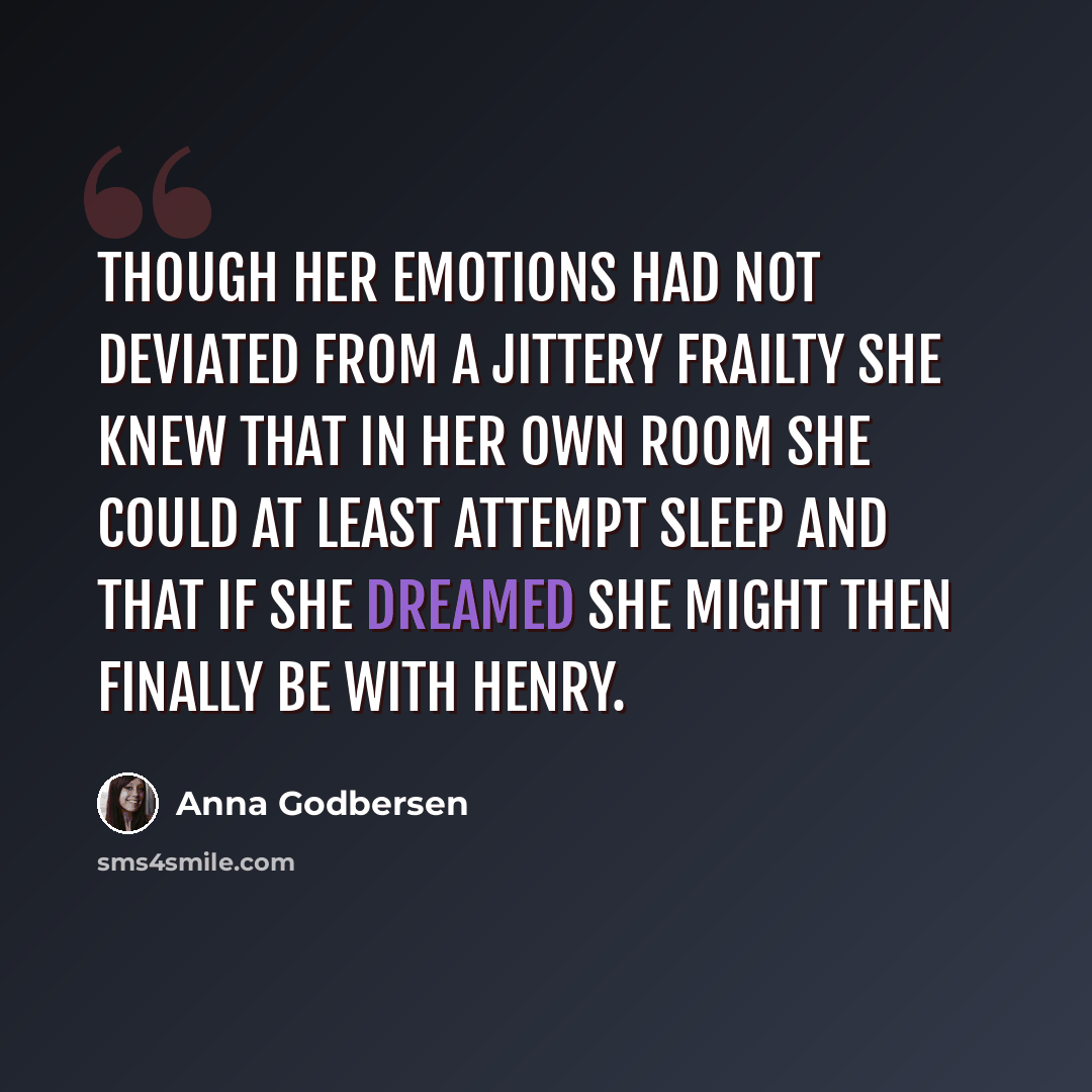 “Though her emotions had not deviated from a jittery frailty she knew that in her own room she could at least attempt sleep and that if she dreamed she might then finally be with Henry.” quote by Anna Godbersen