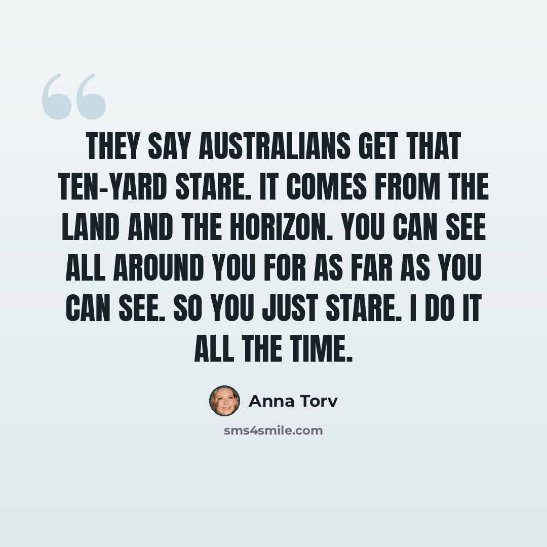 “They say Australians get that ten-yard stare. It comes from the land and the horizon. You can see all around you for as far as you can see. So you just stare. I do it all the time.” quote by Anna Torv