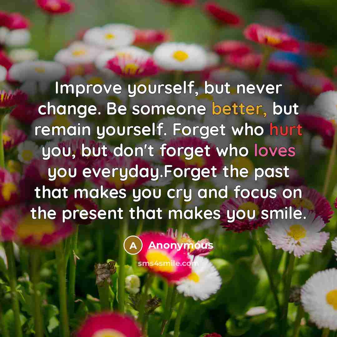 “Improve yourself, but never change. Be someone better, but remain yourself. Forget who hurt you, but don't forget who loves you everyday.Forget the past that makes you cry and focus on the present that makes you smile.” quote by Anonymous