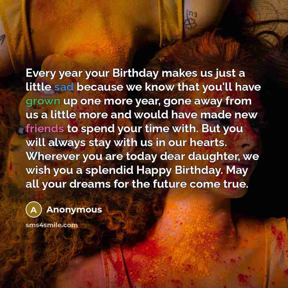 “Every year your Birthday makes us just a little sad because we know that you'll have grown up one more year, gone away from us a little more and would have made new friends to spend your time with. But you will always stay with us in our hearts. Wherever you are today dear daughter, we wish you a…” quote by Anonymous