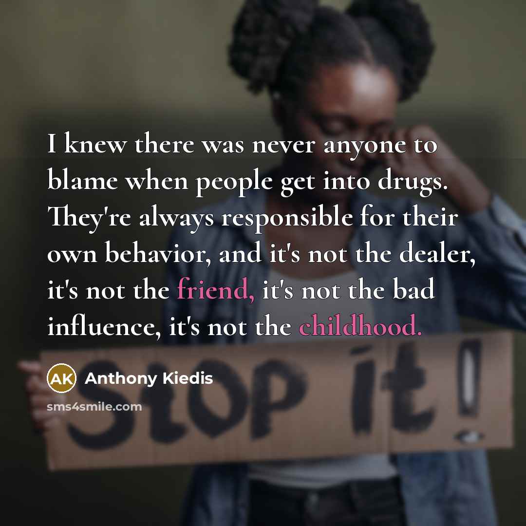 “I knew there was never anyone to blame when people get into drugs. They're always responsible for their own behavior, and it's not the dealer, it's not the friend, it's not the bad influence, it's not the childhood.” quote by Anthony Kiedis