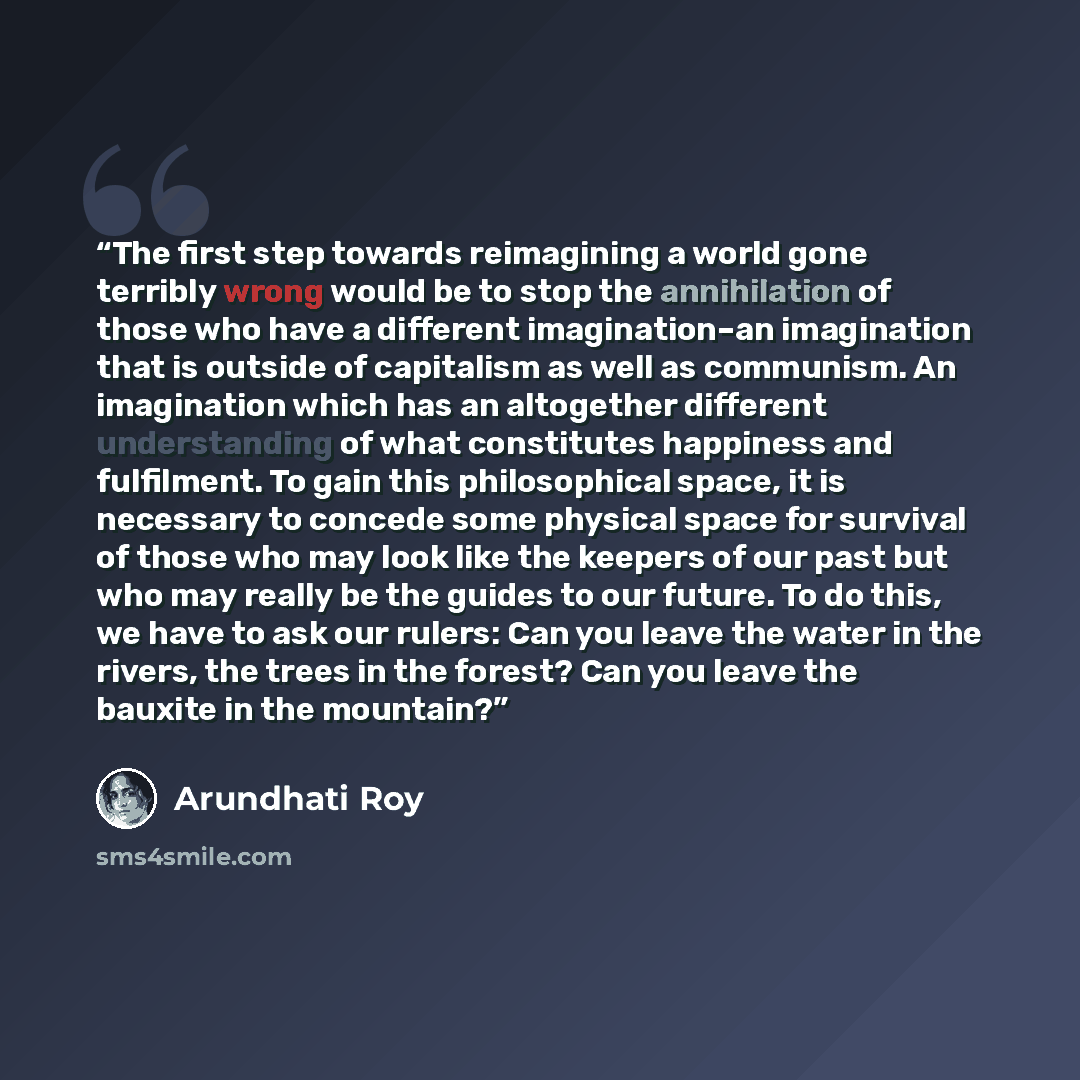 “The first step towards reimagining a world gone terribly wrong would be to stop the annihilation of those who have a different imagination–an imagination that is outside of capitalism as well as communism. An imagination which has an altogether different understanding of what constitutes happiness…” quote by Arundhati Roy