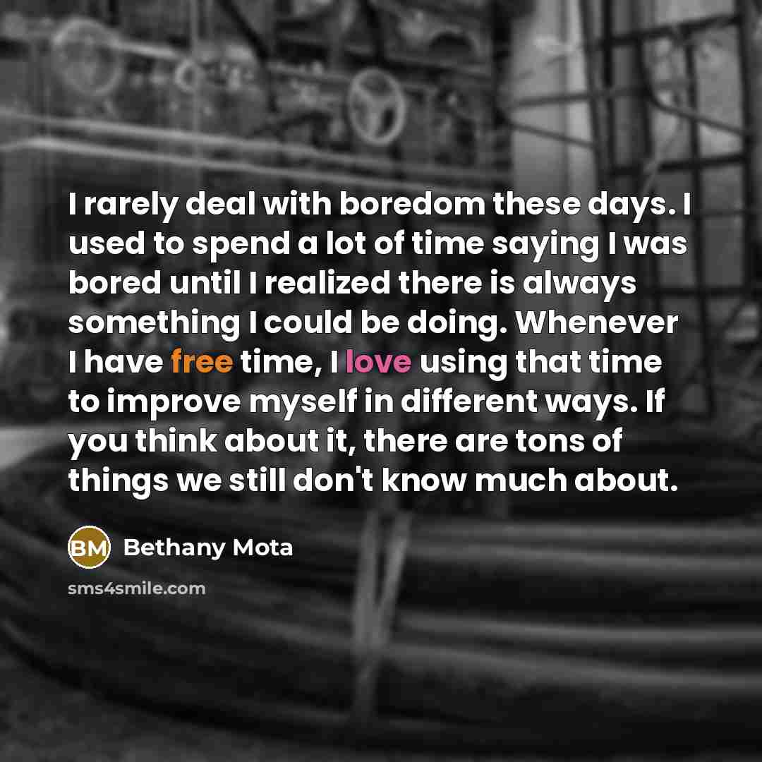 “I rarely deal with boredom these days. I used to spend a lot of time saying I was bored until I realized there is always something I could be doing. Whenever I have free time, I love using that time to improve myself in different ways. If you think about it, there are tons of things we still don't…” quote by Bethany Mota