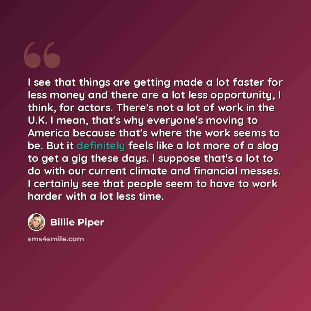 “I see that things are getting made a lot faster for less money and there are a lot less opportunity, I think, for actors. There's not a lot of work in the U.K. I mean, that's why everyone's moving to America because that's where the work seems to be. But it definitely feels like a lot more of a…” quote by Billie Piper