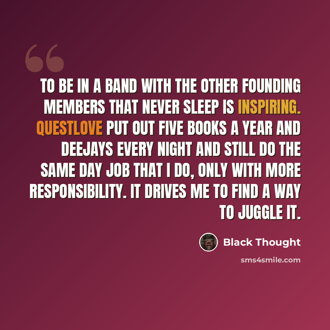 “To be in a band with the other founding members that never sleep is inspiring. Questlove put out five books a year and deejays every night and still do the same day job that I do, only with more responsibility. It drives me to find a way to juggle it.” quote by Black Thought