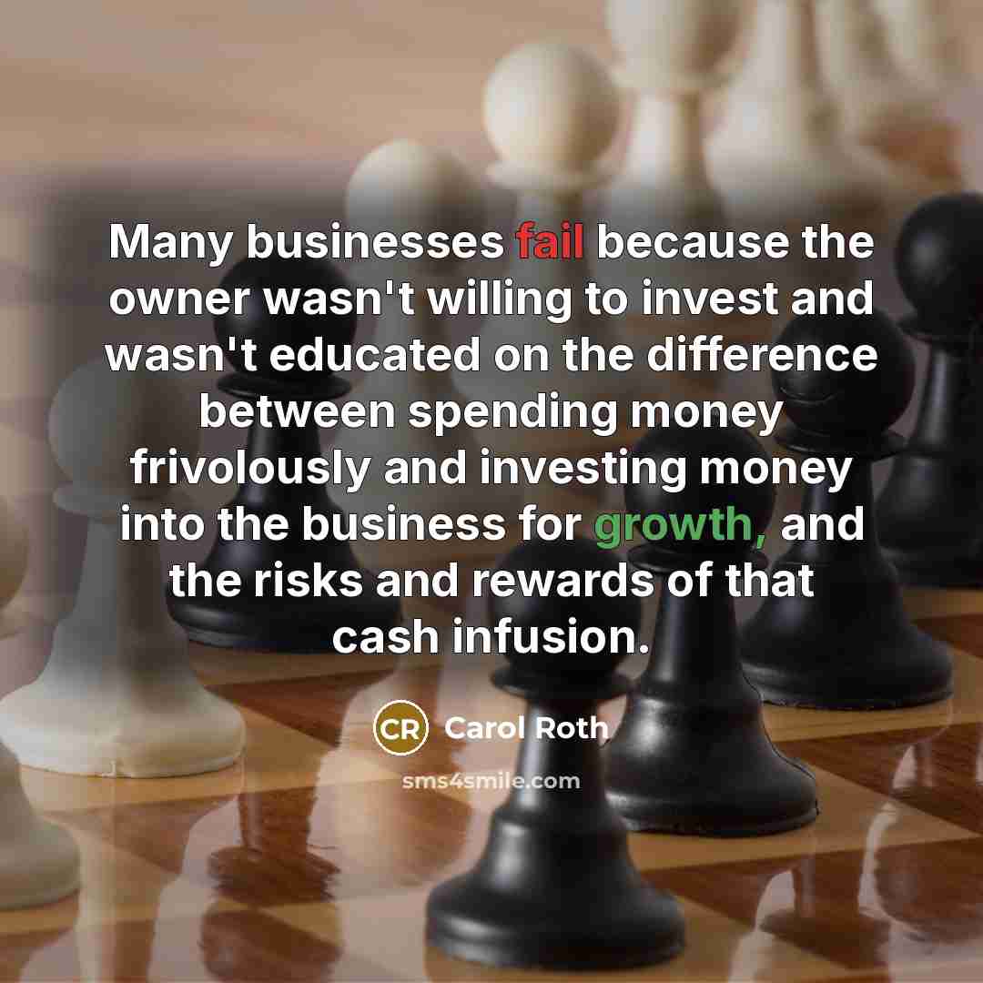 “Many businesses fail because the owner wasn't willing to invest and wasn't educated on the difference between spending money frivolously and investing money into the business for growth, and the risks and rewards of that cash infusion.” quote by Carol Roth